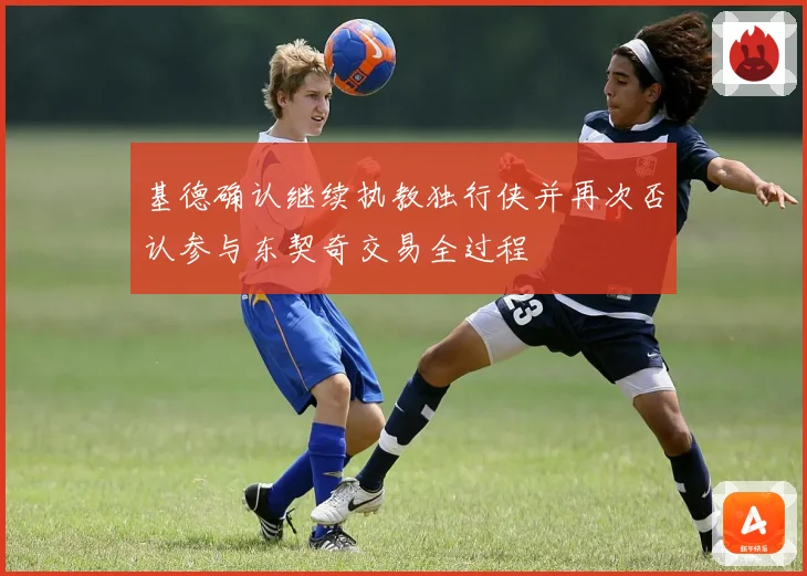基德确认继续执教独行侠并再次否认参与东契奇交易全过程