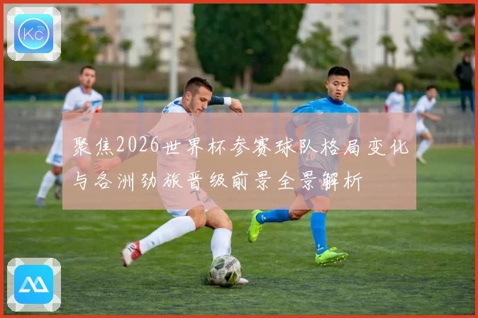 聚焦2026世界杯参赛球队格局变化与各洲劲旅晋级前景全景解析