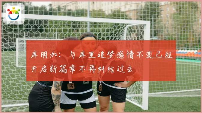 库明加：与库里追梦感情不变已经开启新篇章不再纠结过去