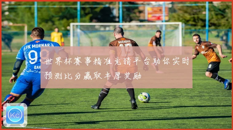 世界杯赛事精准竞猜平台助你实时预测比分赢取丰厚奖励