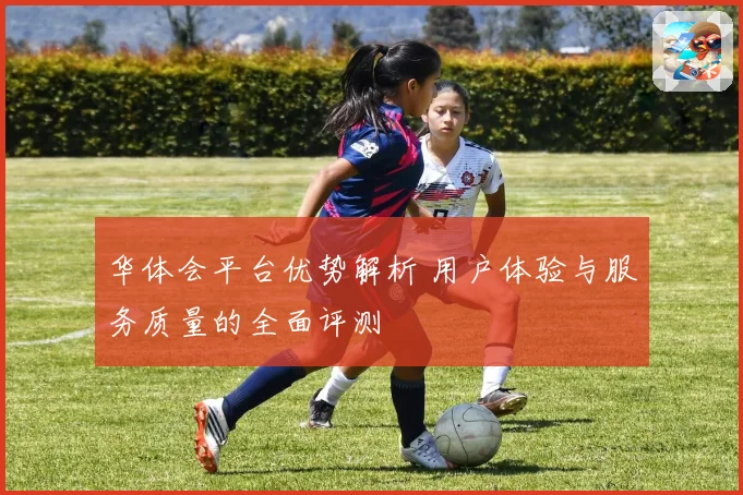 华体会平台优势解析 用户体验与服务质量的全面评测