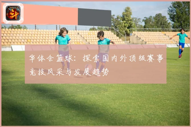 华体会篮球：探索国内外顶级赛事竞技风采与发展趋势