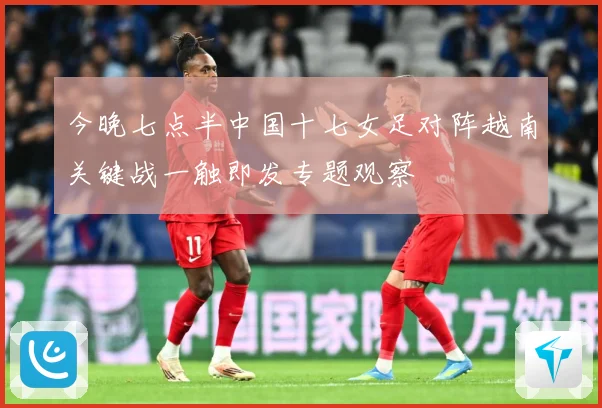 今晚七点半中国十七女足对阵越南关键战一触即发专题观察