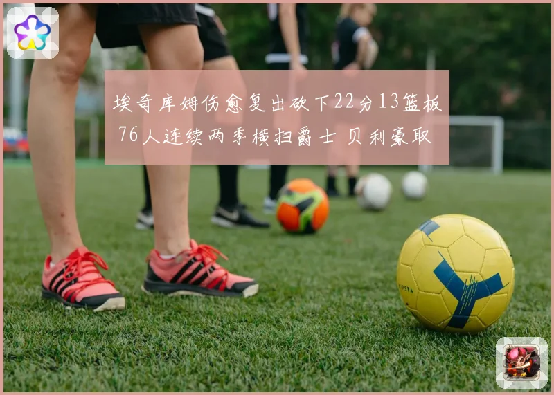 埃奇库姆伤愈复出砍下22分13篮板 76人连续两季横扫爵士 贝利豪取25分