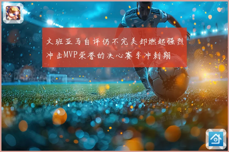 文班亚马自评仍不完美却燃起强烈冲击MVP荣誉的决心赛季冲刺期